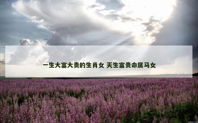 一生大富大贵的生肖女 天生富贵命属马女