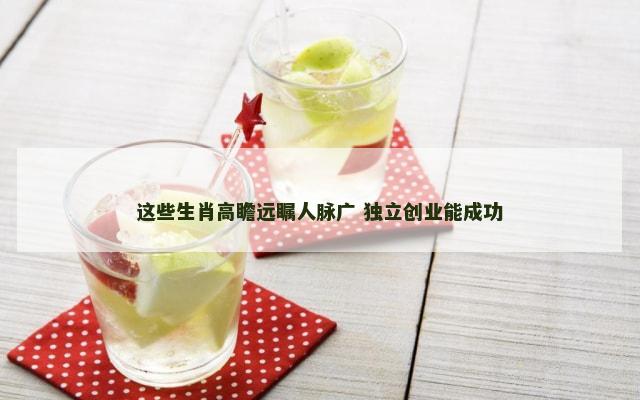 这些生肖高瞻远瞩人脉广 独立创业能成功