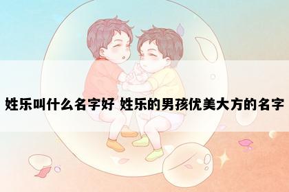 姓乐叫什么名字好 姓乐的男孩优美大方的名字