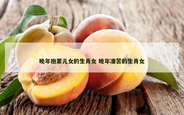 晚年拖累儿女的生肖女 晚年凄苦的生肖女