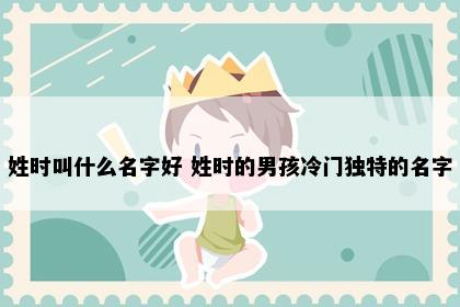 姓时叫什么名字好 姓时的男孩冷门独特的名字