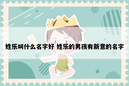 姓乐叫什么名字好 姓乐的男孩有新意的名字
