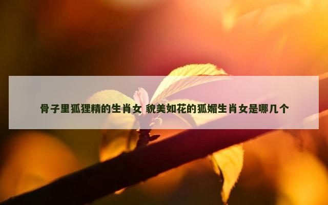 骨子里狐狸精的生肖女 貌美如花的狐媚生肖女是哪几个
