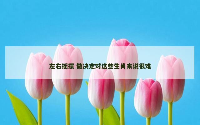 左右摇摆 做决定对这些生肖来说很难