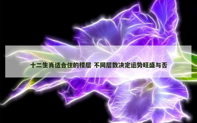 十二生肖适合住的楼层 不同层数决定运势旺盛与否