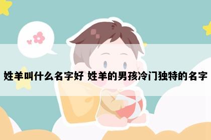 姓羊叫什么名字好 姓羊的男孩冷门独特的名字