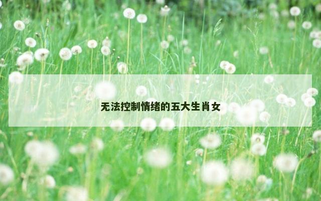 无法控制情绪的五大生肖女