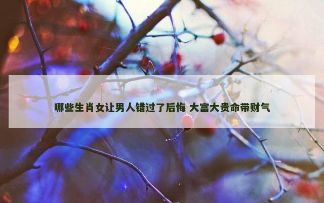 哪些生肖女让男人错过了后悔 大富大贵命带财气