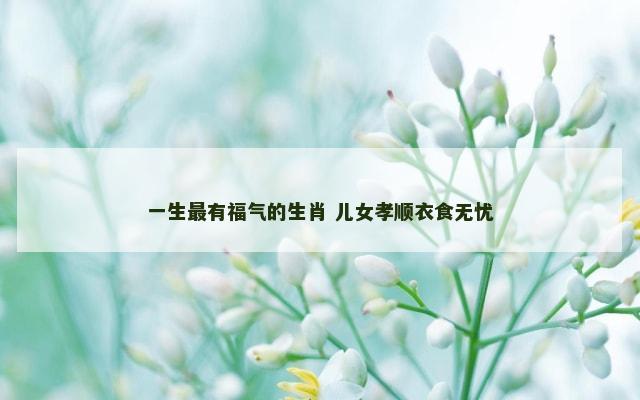 一生最有福气的生肖 儿女孝顺衣食无忧