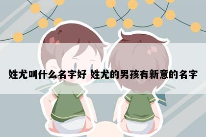 姓尤叫什么名字好 姓尤的男孩有新意的名字