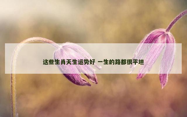 这些生肖天生运势好 一生的路都很平坦