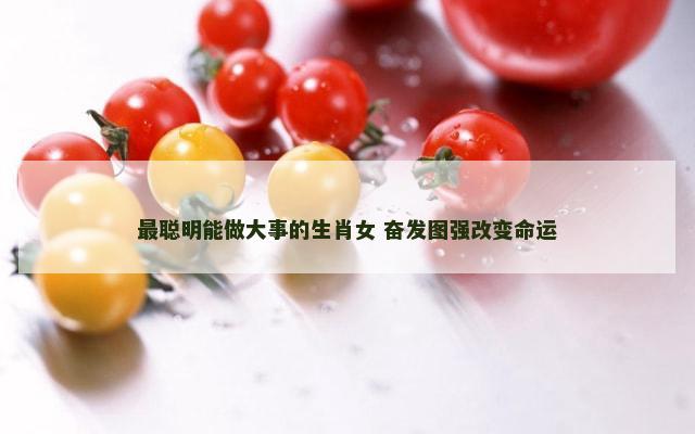 最聪明能做大事的生肖女 奋发图强改变命运