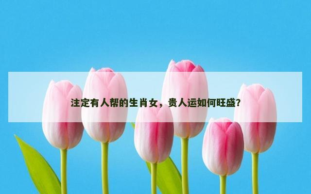 注定有人帮的生肖女，贵人运如何旺盛？