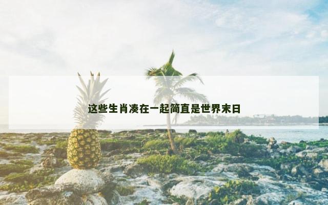 这些生肖凑在一起简直是世界末日