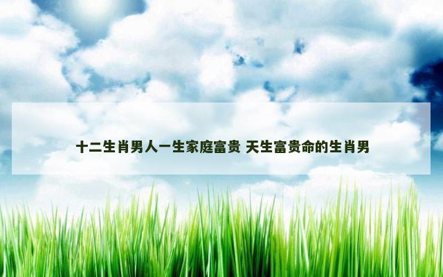 十二生肖男人一生家庭富贵 天生富贵命的生肖男