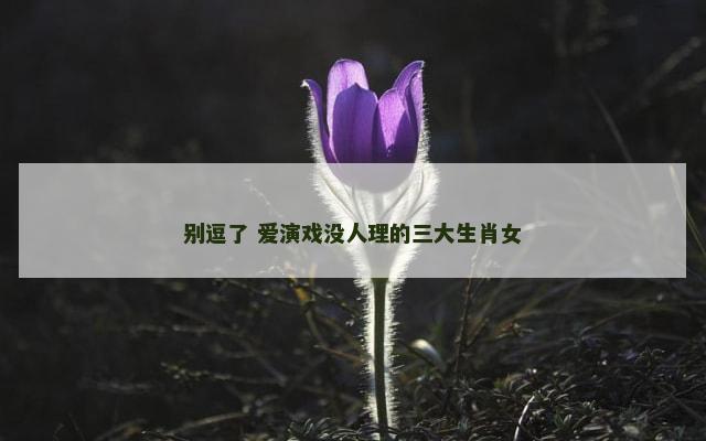 别逗了 爱演戏没人理的三大生肖女