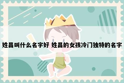 姓昌叫什么名字好 姓昌的女孩冷门独特的名字
