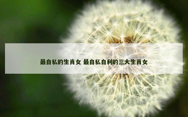 最自私的生肖女 最自私自利的三大生肖女