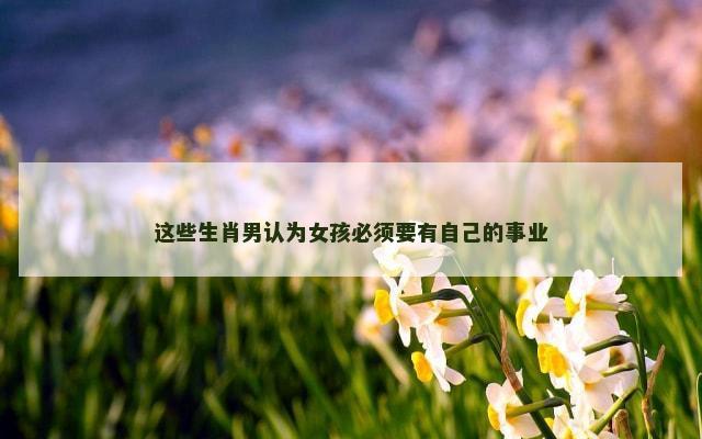 这些生肖男认为女孩必须要有自己的事业