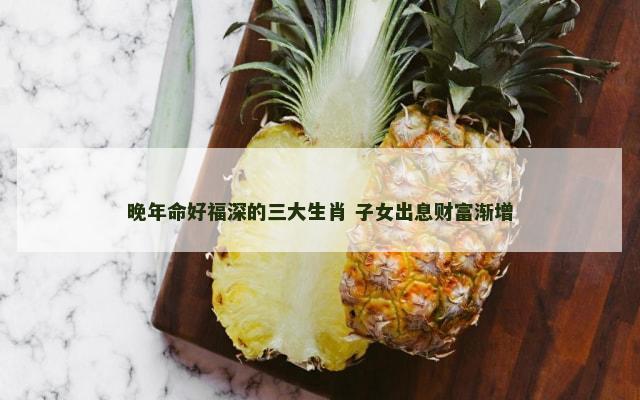 晚年命好福深的三大生肖 子女出息财富渐增