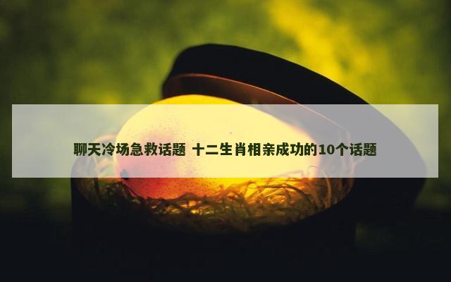 聊天冷场急救话题 十二生肖相亲成功的10个话题