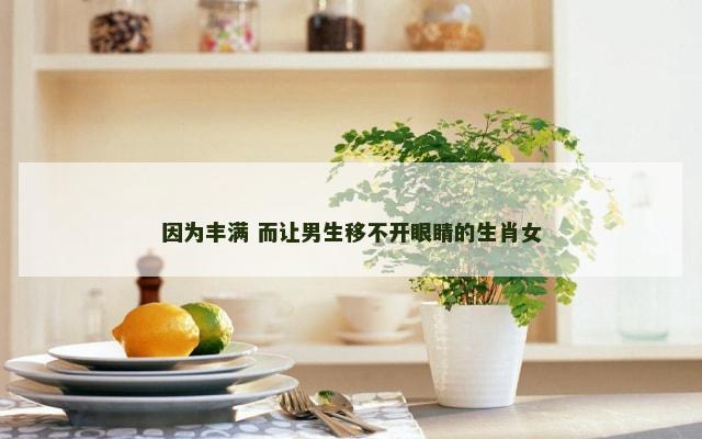 因为丰满 而让男生移不开眼睛的生肖女