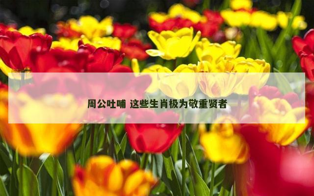 周公吐哺 这些生肖极为敬重贤者