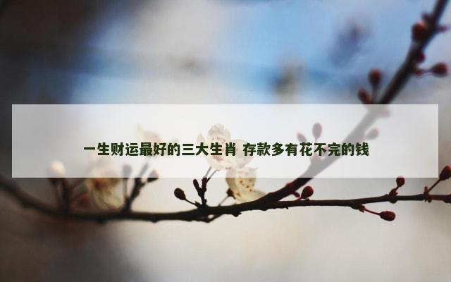 一生财运最好的三大生肖 存款多有花不完的钱