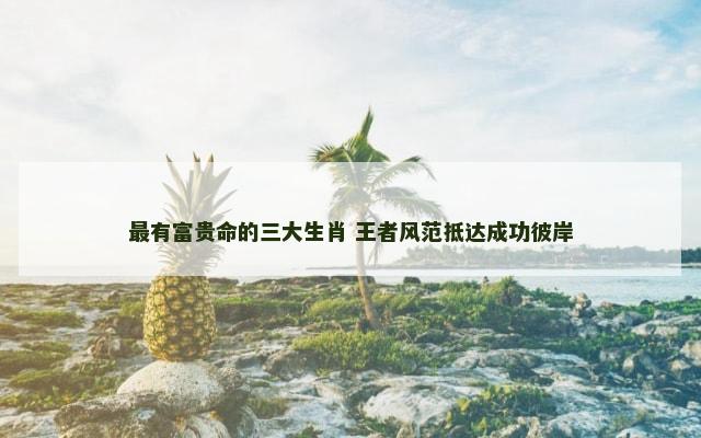 最有富贵命的三大生肖 王者风范抵达成功彼岸