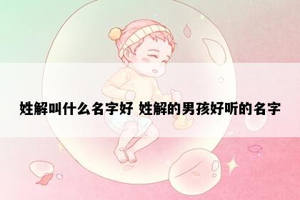 姓解叫什么名字好 姓解的男孩好听的名字