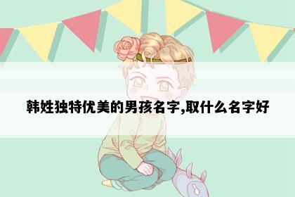 韩姓独特优美的男孩名字,取什么名字好