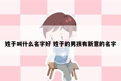 姓于叫什么名字好 姓于的男孩有新意的名字