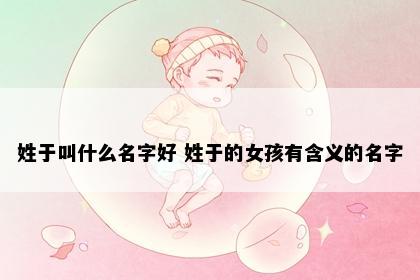 姓于叫什么名字好 姓于的女孩有含义的名字