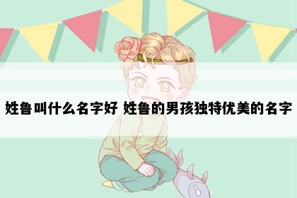 姓鲁叫什么名字好 姓鲁的男孩独特优美的名字