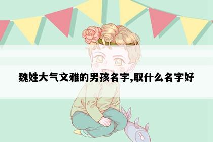 魏姓大气文雅的男孩名字,取什么名字好