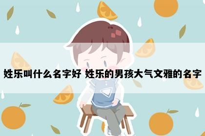 姓乐叫什么名字好 姓乐的男孩大气文雅的名字