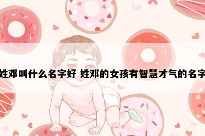 姓邓叫什么名字好 姓邓的女孩有智慧才气的名字