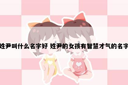 姓尹叫什么名字好 姓尹的女孩有智慧才气的名字