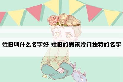 姓田叫什么名字好 姓田的男孩冷门独特的名字