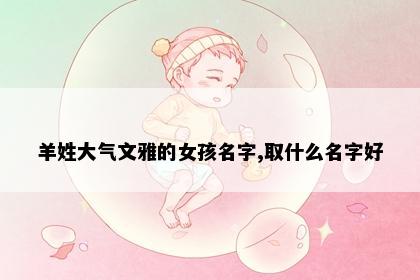 羊姓大气文雅的女孩名字,取什么名字好