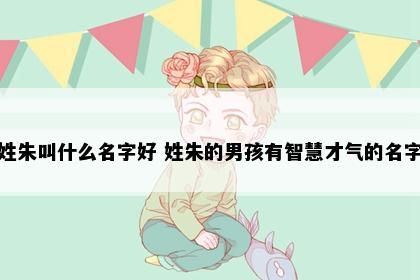 姓朱叫什么名字好 姓朱的男孩有智慧才气的名字