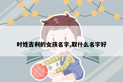 时姓吉利的女孩名字,取什么名字好