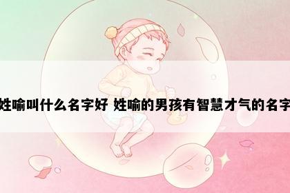 姓喻叫什么名字好 姓喻的男孩有智慧才气的名字