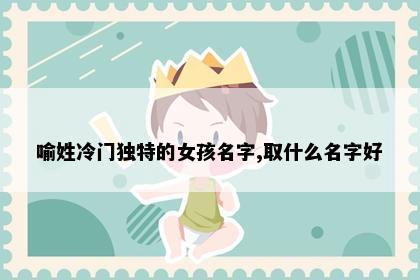 喻姓冷门独特的女孩名字,取什么名字好