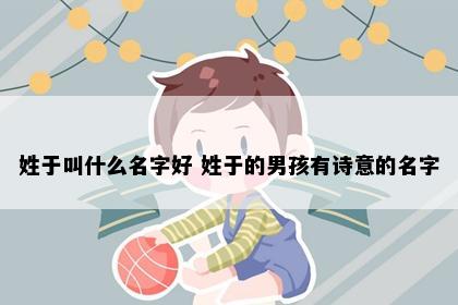 姓于叫什么名字好 姓于的男孩有诗意的名字