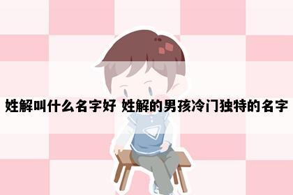 姓解叫什么名字好 姓解的男孩冷门独特的名字