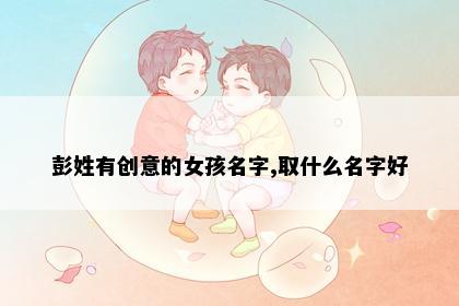 彭姓有创意的女孩名字,取什么名字好