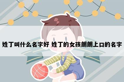 姓丁叫什么名字好 姓丁的女孩朗朗上口的名字