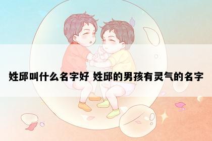 姓邱叫什么名字好 姓邱的男孩有灵气的名字