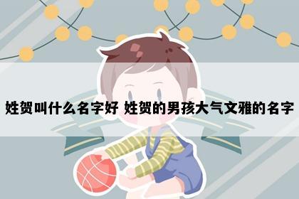 姓贺叫什么名字好 姓贺的男孩大气文雅的名字